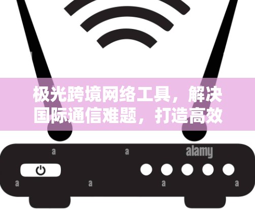 极光跨境网络工具，解决国际通信难题，打造高效全球网络