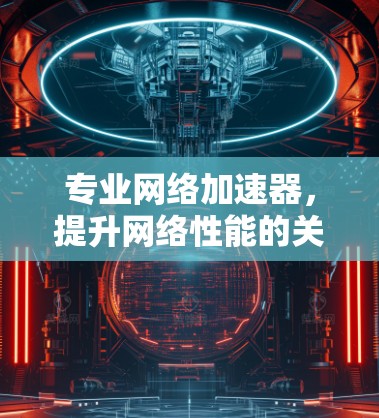 专业网络加速器,提升网络性能的关键技术
