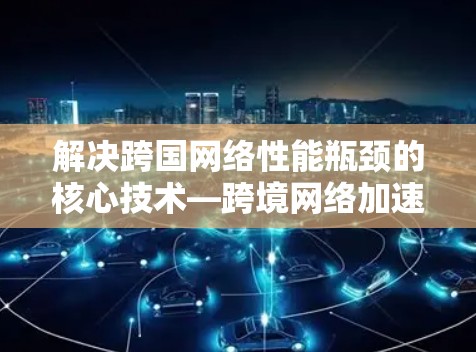 解决跨国网络性能瓶颈的核心技术—跨境网络加速器 解决跨国网络性能瓶颈的核心技术—跨境网络加速器