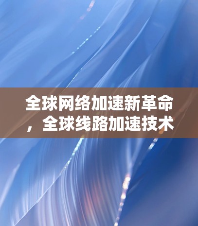 全球网络加速新革命，全球线路加速技术探索