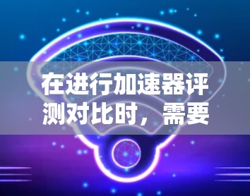在进行加速器评测对比时，需要考虑以下几个关键因素