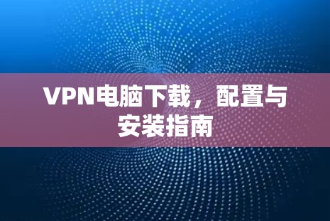 VPN电脑下载,配置与安装指南 VPN电脑下载,配置与安装指南