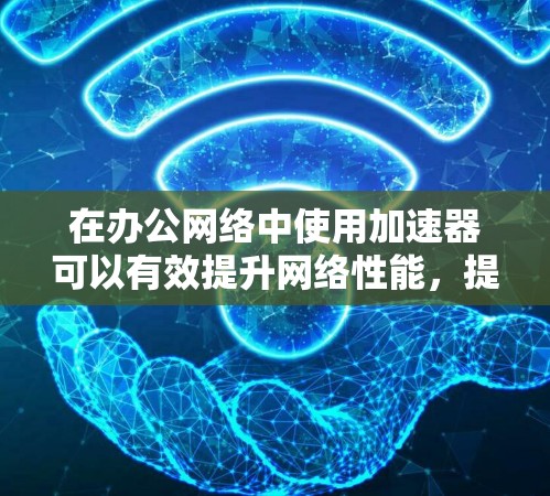 在办公网络中使用加速器可以有效提升网络性能，提高数据处理速度和用户体验。以下是一些关键点和建议，帮助您理解和应用加速器