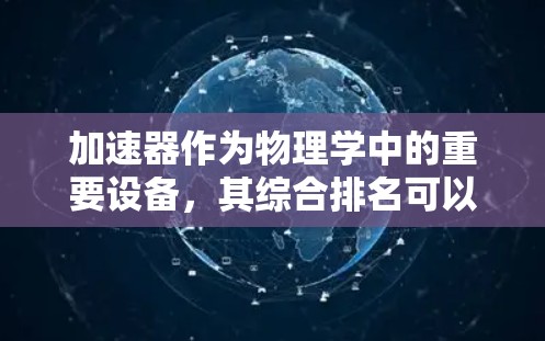 加速器作为物理学中的重要设备,其综合排名可以从多个维度进行分析和评估。以下是一个详细的分析框架,帮助理解不同加速器在各自领域中的排名依据 加速器作为物理学中的重要设备,其综合排名可以从多个维度进行分析和评估。以下是一个详细的分析框架,帮助理解不同加速器在各自领域中的排名依据