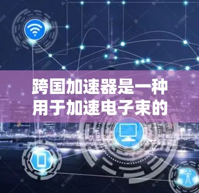 跨国加速器是一种用于加速电子束的高能物理设备，广泛应用于材料表征、微电子机器人、核医学、射电天文学等领域。以下是跨国加速器的基本原理和组成部分