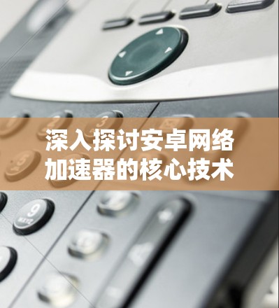 深入探讨安卓网络加速器的核心技术与应用场景
