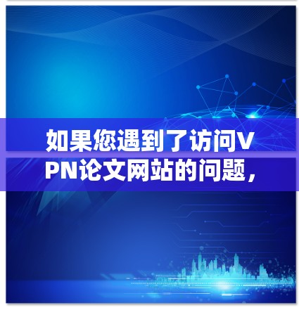 如果您遇到了访问VPN论文网站的问题,可以按照以下步骤进行排查和解决 如果您遇到了访问VPN论文网站的问题,可以按照以下步骤进行排查和解决