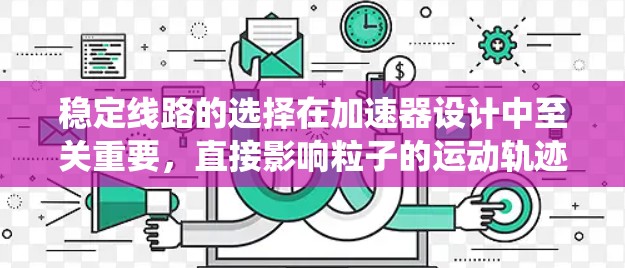 稳定线路的选择在加速器设计中至关重要,直接影响粒子的运动轨迹和加速器的性能。以下是系统地总结了稳定线路选择的关键因素及步骤 稳定线路的选择在加速器设计中至关重要,直接影响粒子的运动轨迹和加速器的性能。以下是系统地总结了稳定线路选择的关键因素及步骤