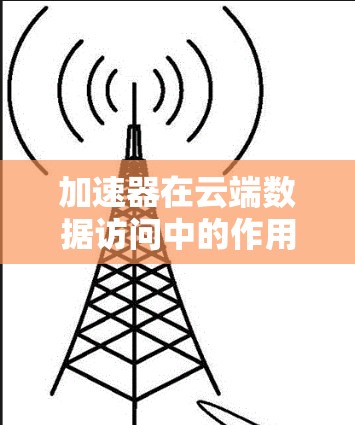 加速器在云端数据访问中的作用至关重要，能够显著提升性能和用户体验。以下是对加速器云端数据访问的详细总结