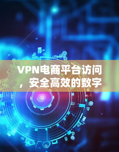 VPN电商平台访问，安全高效的数字化商业新趋势
