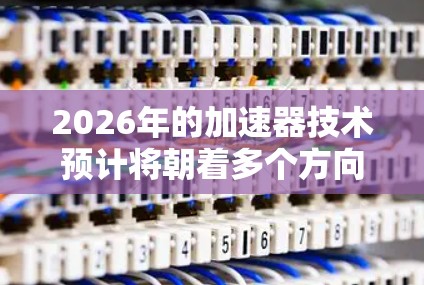 2026年的加速器技术预计将朝着多个方向发展，以满足不同领域的需求。以下是对未来加速器线路推荐的总结和预测