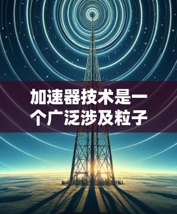 加速器技术是一个广泛涉及粒子物理、放射医学、计算机科学等多个领域的前沿研究领域。以下是对加速器技术的详细总结,分为基本概念、主要应用、技术发展、未来方向、挑战以及应用挑战等方面 加速器技术是一个广泛涉及粒子物理、放射医学、计算机科学等多个领域的前沿研究领域。以下是对加速器技术的详细总结,分为基本概念、主要应用、技术发展、未来方向、挑战以及应用挑战等方面