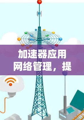 加速器应用网络管理,提升通信系统性能的关键 加速器应用网络管理,提升通信系统性能的关键