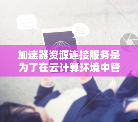 加速器资源连接服务是为了在云计算环境中管理和连接加速器资源而设计的。以下是对该服务的详细分析和总结
