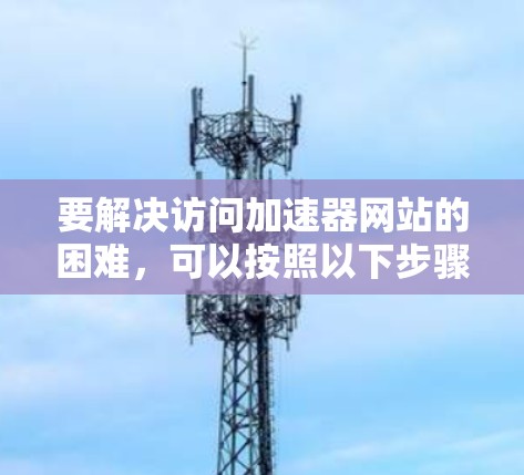 要解决访问加速器网站的困难,可以按照以下步骤进行排查和解决 要解决访问加速器网站的困难,可以按照以下步骤进行排查和解决