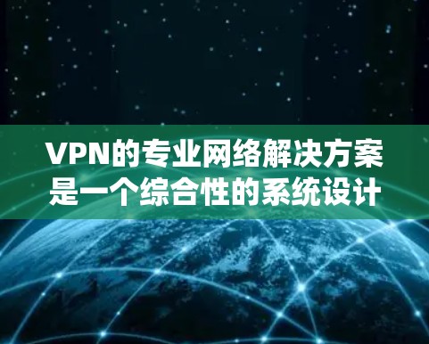 VPN的专业网络解决方案是一个综合性的系统设计，旨在确保网络安全、稳定和高效。以下是该解决方案的详细构成和实施步骤